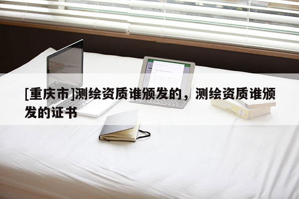 [重庆市]测绘资质谁颁发的，测绘资质谁颁发的证书