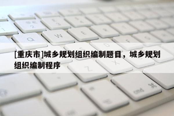[重庆市]城乡规划组织编制题目，城乡规划组织编制程序