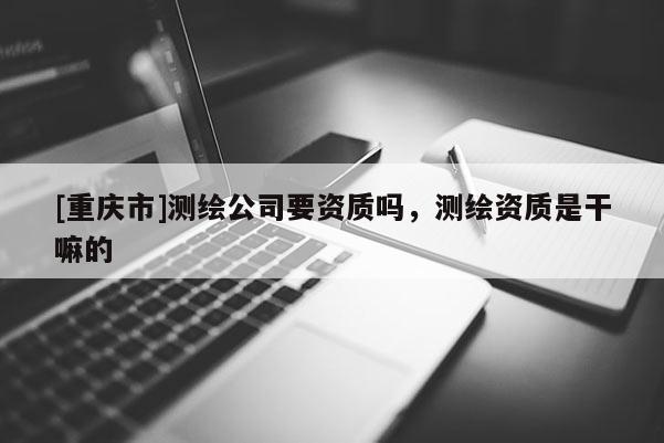 [重庆市]测绘公司要资质吗，测绘资质是干嘛的