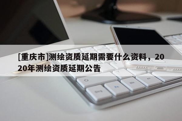 [重庆市]测绘资质延期需要什么资料，2020年测绘资质延期公告