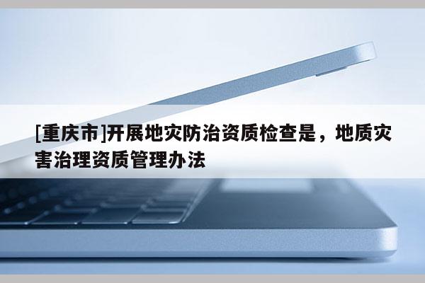 [重庆市]开展地灾防治资质检查是，地质灾害治理资质管理办法
