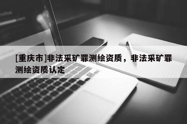 [重庆市]非法采矿罪测绘资质，非法采矿罪测绘资质认定
