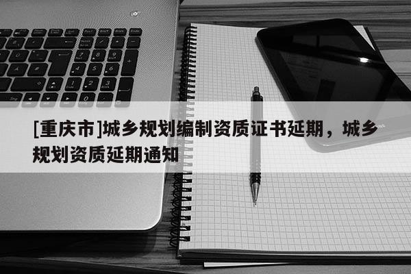 [重庆市]城乡规划编制资质证书延期，城乡规划资质延期通知