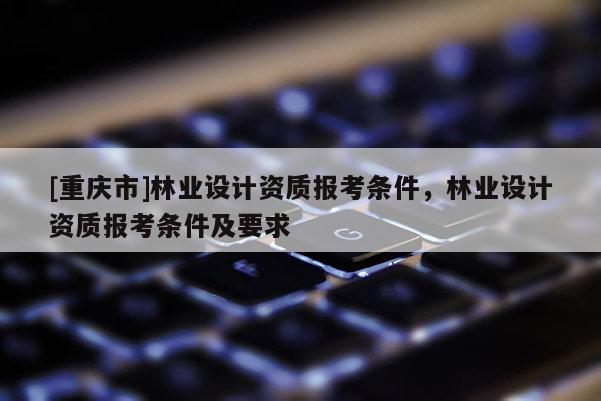 [重庆市]林业设计资质报考条件，林业设计资质报考条件及要求