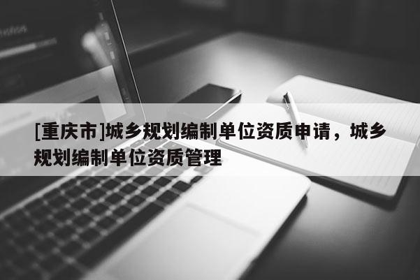 [重庆市]城乡规划编制单位资质申请，城乡规划编制单位资质管理