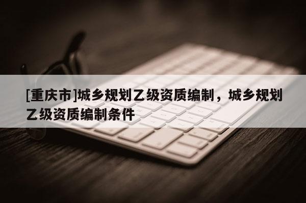 [重庆市]城乡规划乙级资质编制，城乡规划乙级资质编制条件