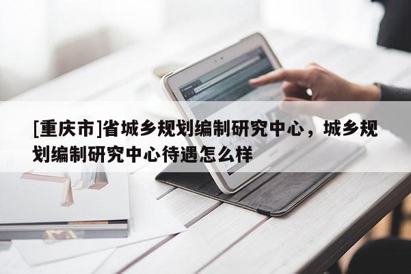 [重庆市]省城乡规划编制研究中心，城乡规划编制研究中心待遇怎么样