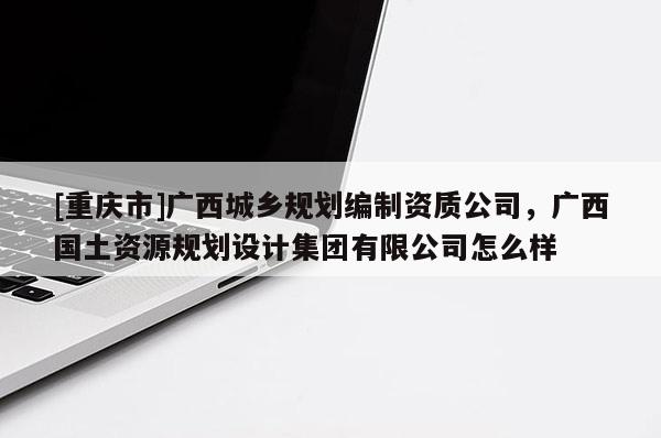 [重庆市]广西城乡规划编制资质公司，广西国土资源规划设计集团有限公司怎么样