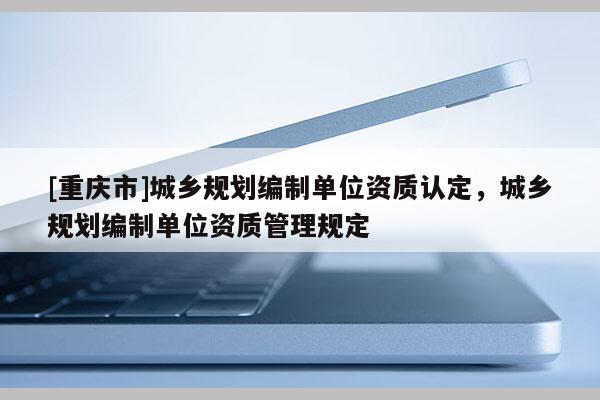 [重庆市]城乡规划编制单位资质认定，城乡规划编制单位资质管理规定