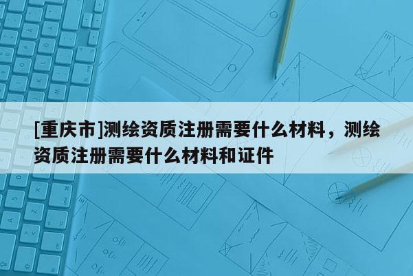 [重庆市]测绘资质注册需要什么材料，测绘资质注册需要什么材料和证件