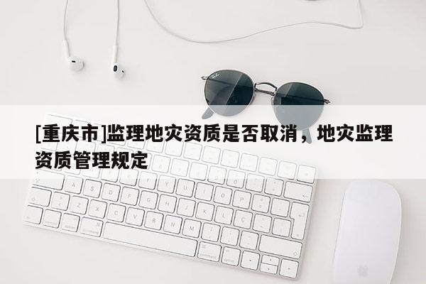 [重庆市]监理地灾资质是否取消，地灾监理资质管理规定