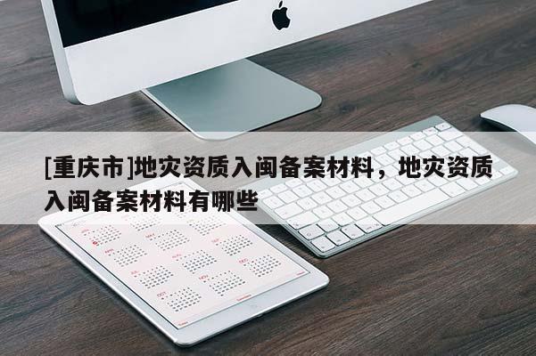 [重庆市]地灾资质入闽备案材料，地灾资质入闽备案材料有哪些