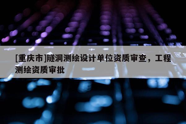 [重庆市]隧洞测绘设计单位资质审查，工程测绘资质审批