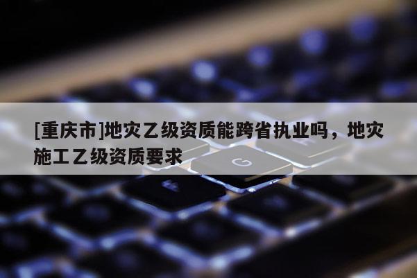 [重庆市]地灾乙级资质能跨省执业吗，地灾施工乙级资质要求