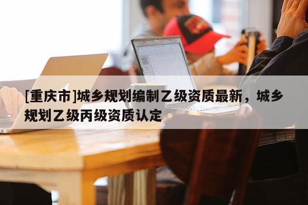 [重庆市]城乡规划编制乙级资质最新，城乡规划乙级丙级资质认定