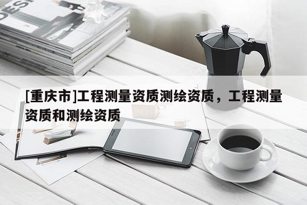 [重庆市]工程测量资质测绘资质，工程测量资质和测绘资质