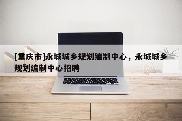 [重庆市]永城城乡规划编制中心，永城城乡规划编制中心 *** 