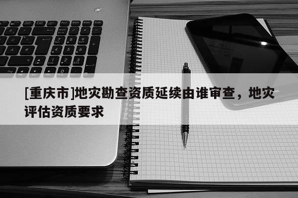 [重庆市]地灾勘查资质延续由谁审查，地灾评估资质要求