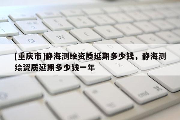 [重庆市]静海测绘资质延期多少钱，静海测绘资质延期多少钱一年