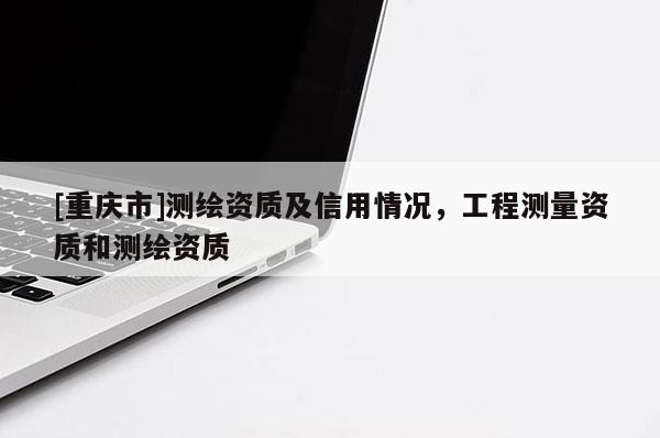 [重庆市]测绘资质及信用情况，工程测量资质和测绘资质