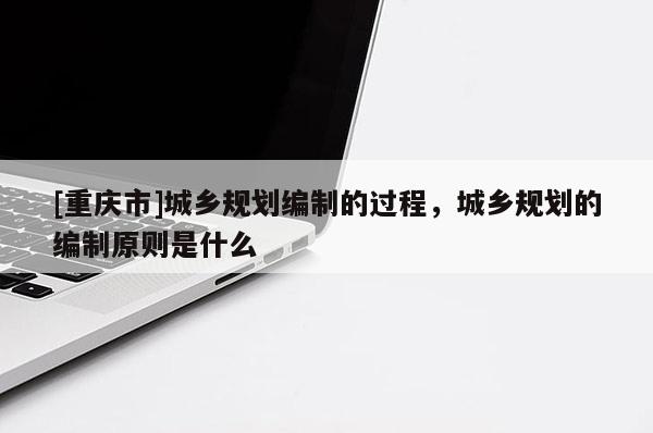 [重庆市]城乡规划编制的过程，城乡规划的编制原则是什么