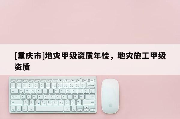[重庆市]地灾甲级资质年检，地灾施工甲级资质