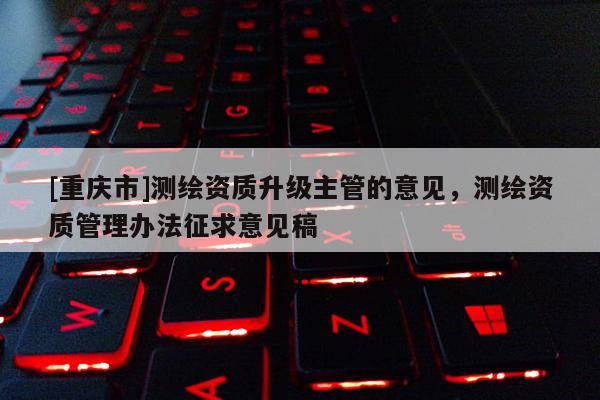 [重庆市]测绘资质升级主管的意见，测绘资质管理办法征求意见稿