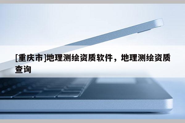 [重庆市]地理测绘资质软件，地理测绘资质查询