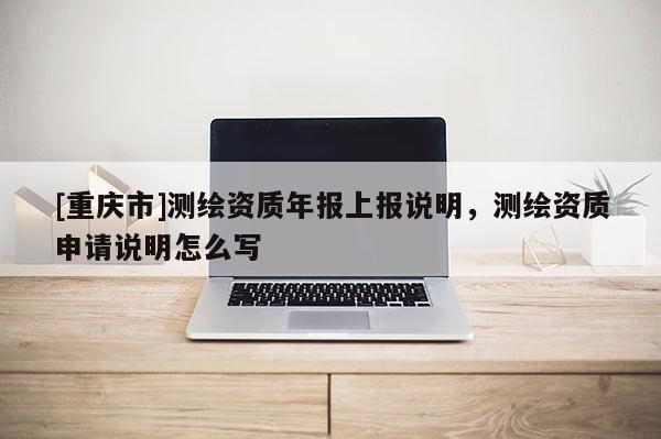[重庆市]测绘资质年报上报说明，测绘资质申请说明怎么写