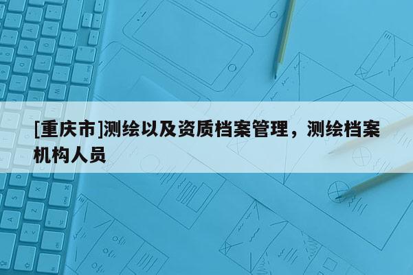 [重庆市]测绘以及资质档案管理，测绘档案机构人员