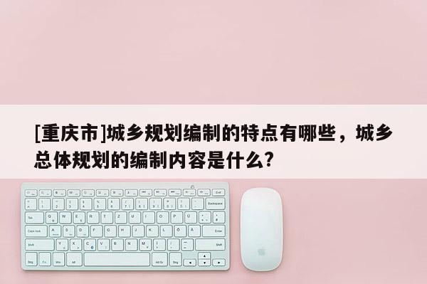 [重庆市]城乡规划编制的特点有哪些，城乡总体规划的编制内容是什么?