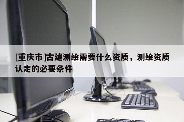 [重庆市]古建测绘需要什么资质，测绘资质认定的必要条件