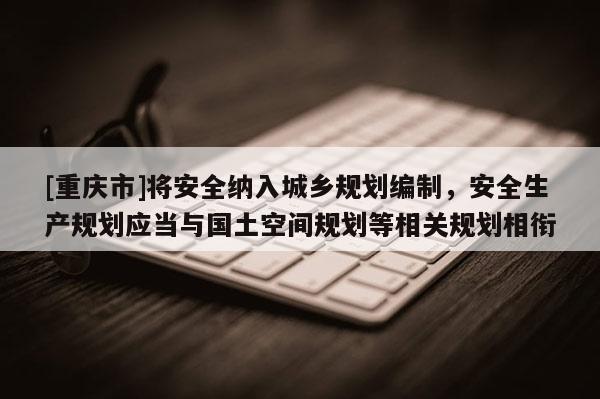 [重庆市]将安全纳入城乡规划编制，安全生产规划应当与国土空间规划等相关规划相衔