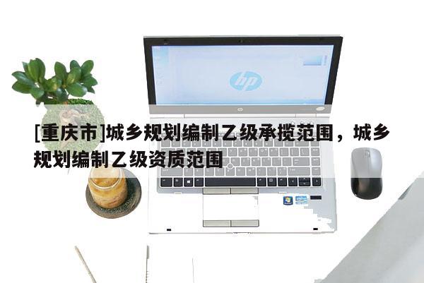 [重庆市]城乡规划编制乙级承揽范围，城乡规划编制乙级资质范围