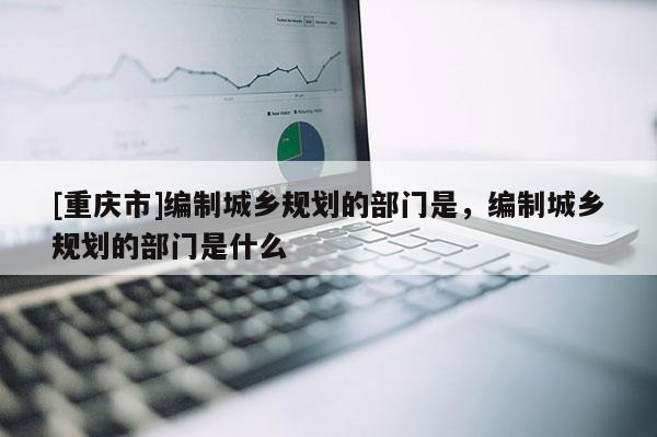[重庆市]编制城乡规划的部门是，编制城乡规划的部门是什么