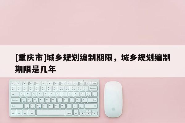[重庆市]城乡规划编制期限，城乡规划编制期限是几年