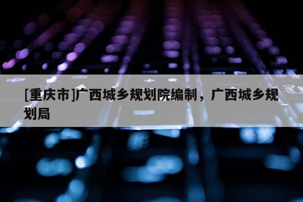 [重庆市]广西城乡规划院编制，广西城乡规划局
