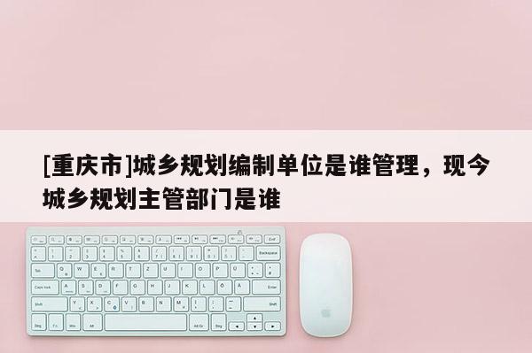[重庆市]城乡规划编制单位是谁管理，现今城乡规划主管部门是谁