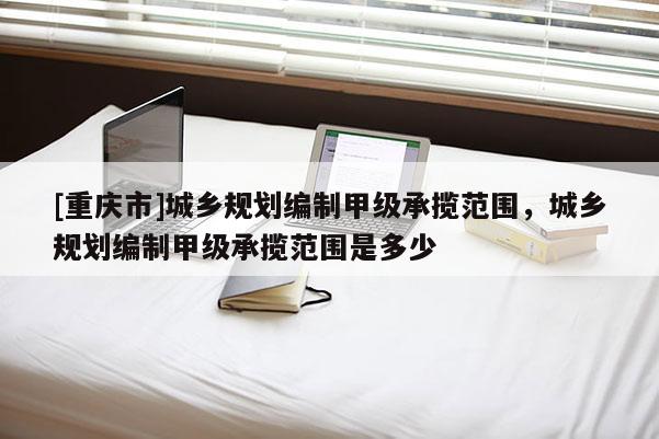 [重庆市]城乡规划编制甲级承揽范围，城乡规划编制甲级承揽范围是多少