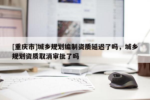 [重庆市]城乡规划编制资质延迟了吗，城乡规划资质取消审批了吗