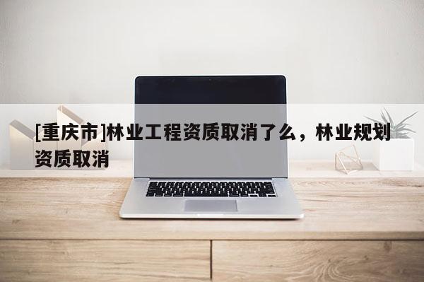 [重庆市]林业工程资质取消了么，林业规划资质取消