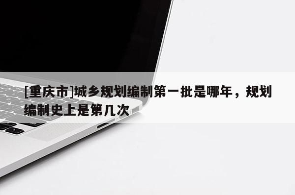 [重庆市]城乡规划编制之一批是哪年，规划编制史上是第几次