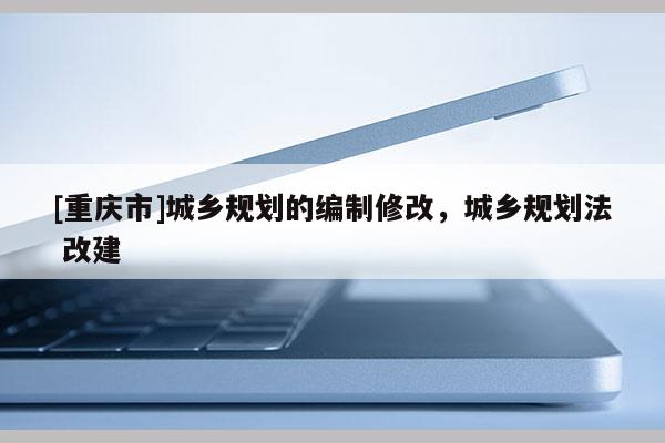 [重庆市]城乡规划的编制修改，城乡规划法 改建