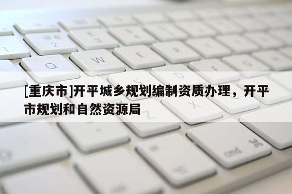 [重庆市]开平城乡规划编制资质办理，开平市规划和自然资源局