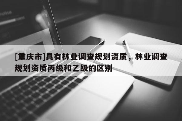 [重庆市]具有林业调查规划资质，林业调查规划资质丙级和乙级的区别