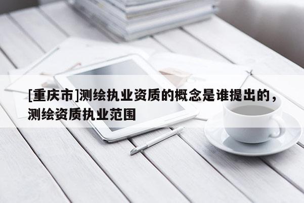 [重庆市]测绘执业资质的概念是谁提出的，测绘资质执业范围