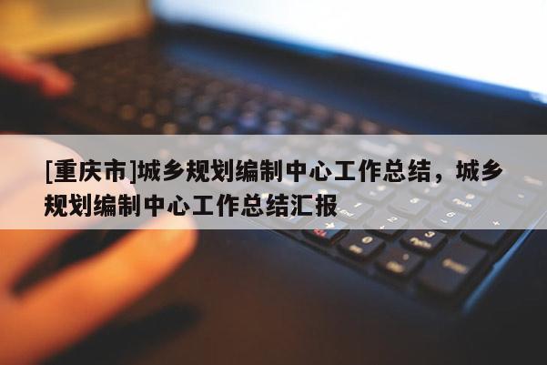 [重庆市]城乡规划编制中心工作总结，城乡规划编制中心工作总结汇报
