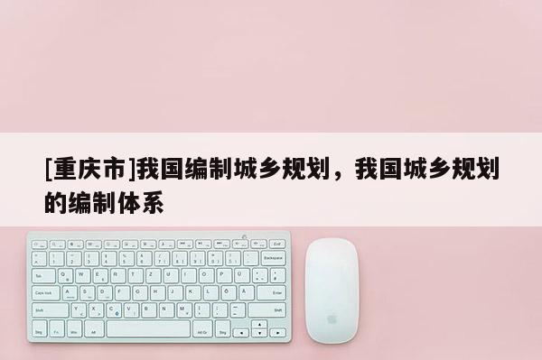 [重庆市]我国编制城乡规划，我国城乡规划的编制体系