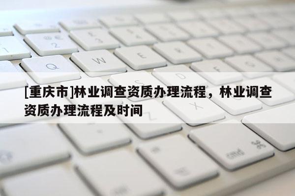[重庆市]林业调查资质办理流程，林业调查资质办理流程及时间
