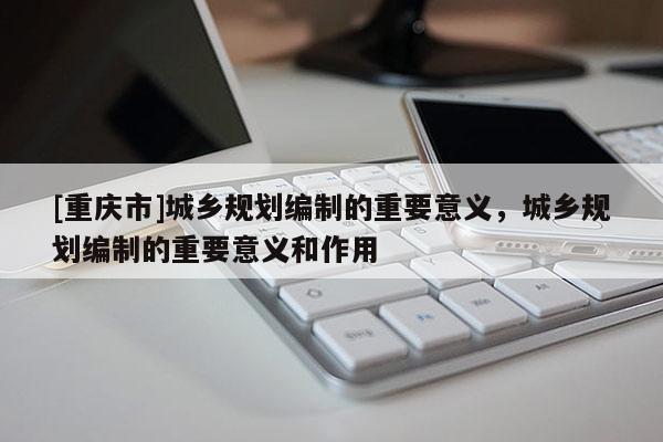 [重庆市]城乡规划编制的重要意义，城乡规划编制的重要意义和作用